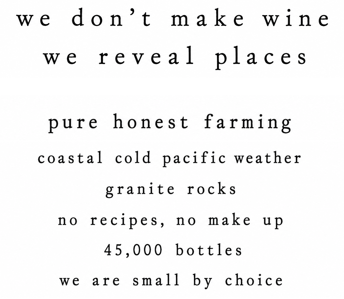 We don't make wine, we reveal places. Pure honest farming, coastal cold pacific weather, granite rocks, no recipes no make up, 45.000 bottles, we are small by choice.